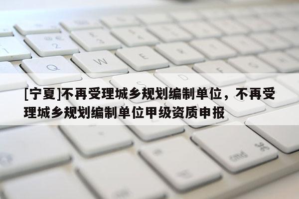 [寧夏]不再受理城鄉(xiāng)規(guī)劃編制單位，不再受理城鄉(xiāng)規(guī)劃編制單位甲級(jí)資質(zhì)申報(bào)