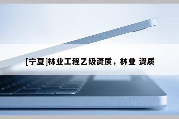 [寧夏]林業(yè)工程乙級(jí)資質(zhì)，林業(yè) 資質(zhì)