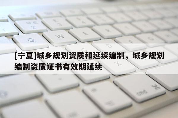 [寧夏]城鄉規劃資質和延續編制，城鄉規劃編制資質證書有效期延續