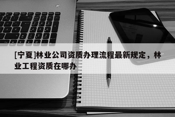 [寧夏]林業公司資質辦理流程最新規定，林業工程資質在哪辦