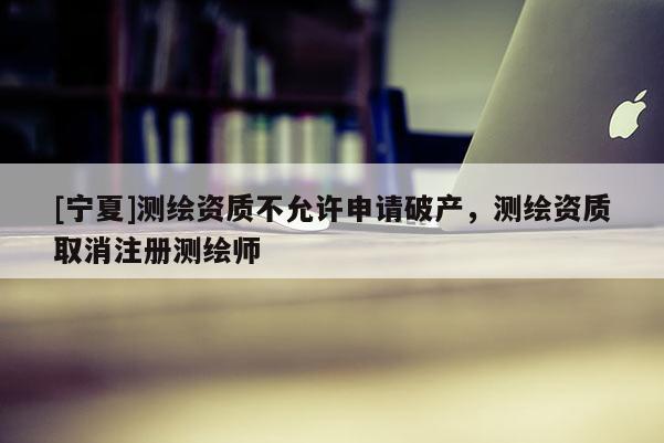 [寧夏]測繪資質不允許申請破產，測繪資質取消注冊測繪師