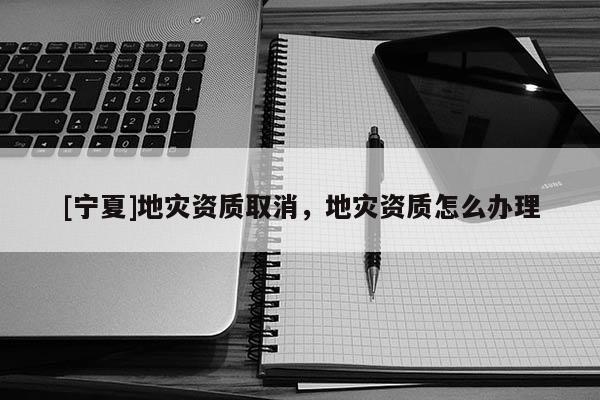 [寧夏]地災資質取消，地災資質怎么辦理