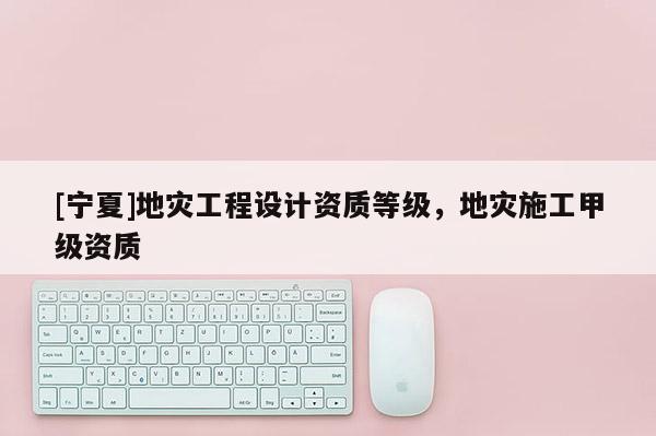 [寧夏]地災工程設計資質等級，地災施工甲級資質