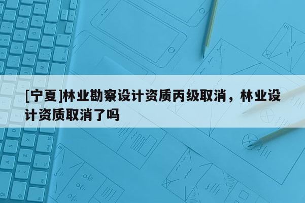 [寧夏]林業勘察設計資質丙級取消，林業設計資質取消了嗎