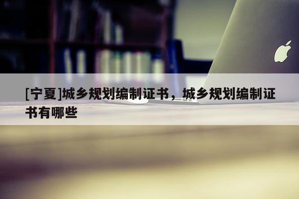 [寧夏]城鄉(xiāng)規(guī)劃編制證書，城鄉(xiāng)規(guī)劃編制證書有哪些