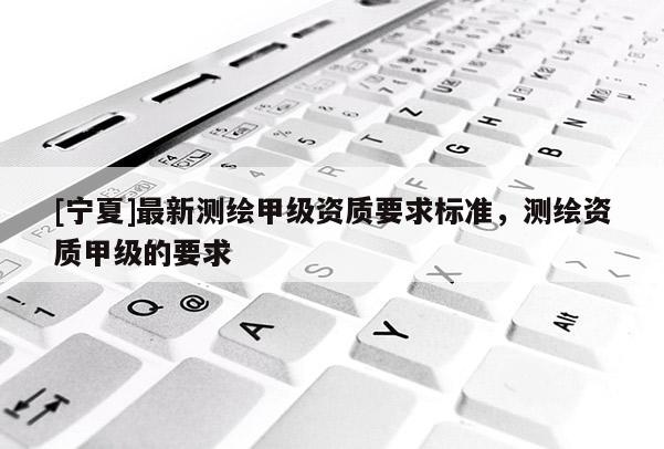 [寧夏]最新測繪甲級資質要求標準，測繪資質甲級的要求