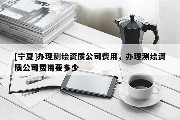 [寧夏]辦理測繪資質(zhì)公司費用，辦理測繪資質(zhì)公司費用要多少