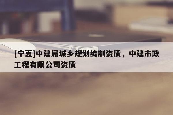 [寧夏]中建局城鄉規劃編制資質，中建市政工程有限公司資質