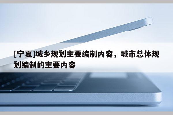 [寧夏]城鄉規劃主要編制內容，城市總體規劃編制的主要內容