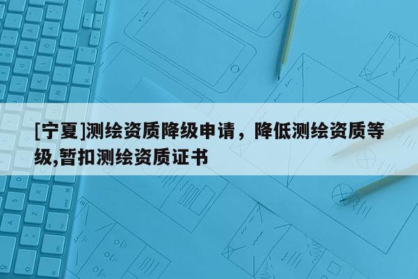 [寧夏]測繪資質降級申請，降低測繪資質等級,暫扣測繪資質證書