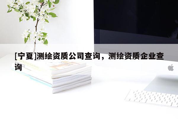 [寧夏]測繪資質公司查詢，測繪資質企業查詢