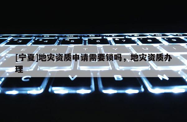 [寧夏]地災資質(zhì)申請需要鎖嗎，地災資質(zhì)辦理