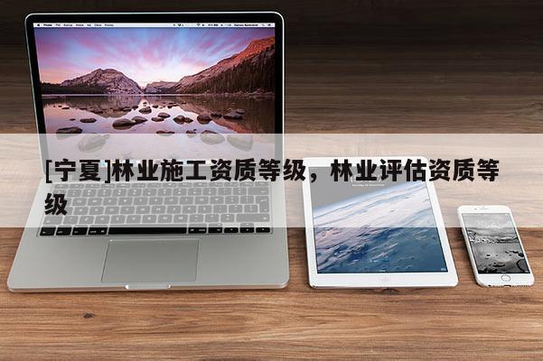 [寧夏]林業施工資質等級，林業評估資質等級