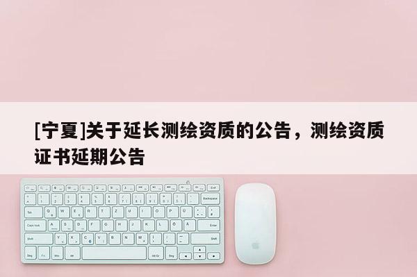 [寧夏]關于延長測繪資質的公告，測繪資質證書延期公告