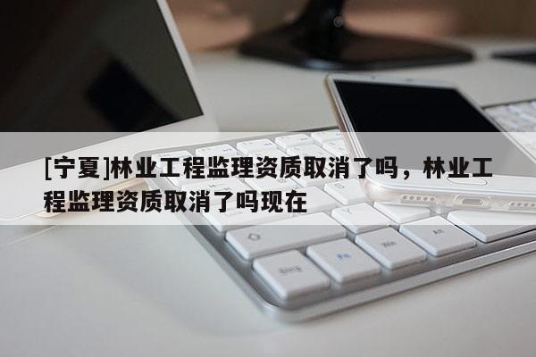 [寧夏]林業工程監理資質取消了嗎，林業工程監理資質取消了嗎現在
