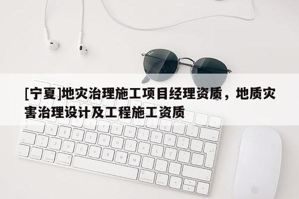[寧夏]地災治理施工項目經理資質，地質災害治理設計及工程施工資質