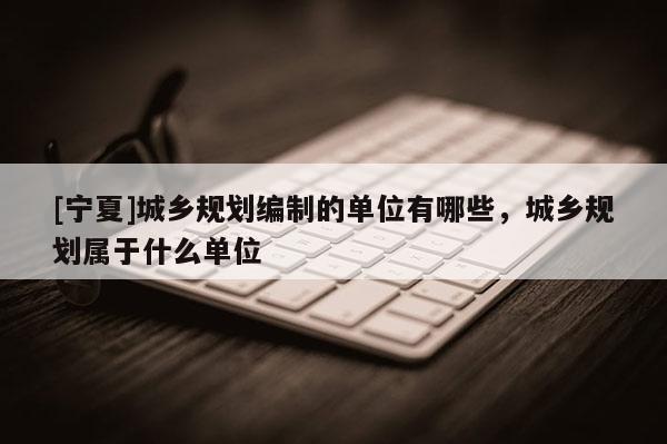 [寧夏]城鄉規劃編制的單位有哪些，城鄉規劃屬于什么單位