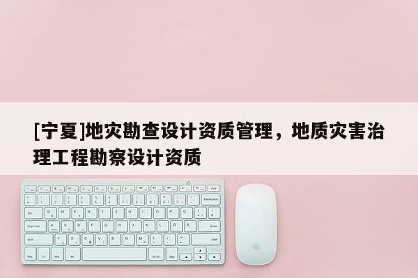[寧夏]地災勘查設計資質管理，地質災害治理工程勘察設計資質