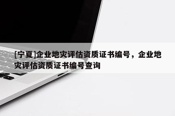 [寧夏]企業地災評估資質證書編號，企業地災評估資質證書編號查詢