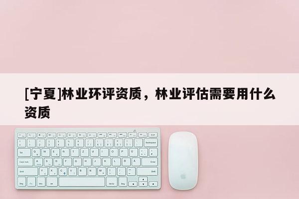 [寧夏]林業(yè)環(huán)評資質(zhì)，林業(yè)評估需要用什么資質(zhì)