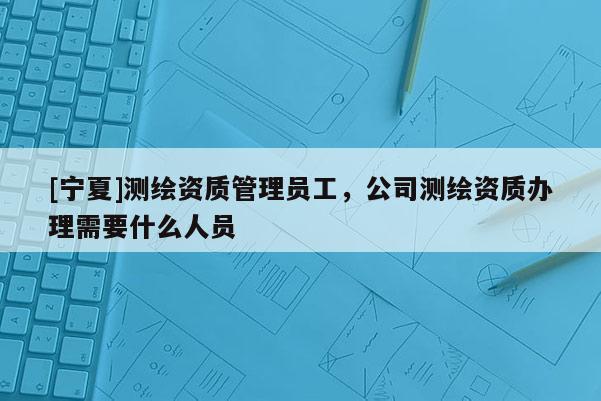[寧夏]測繪資質(zhì)管理員工，公司測繪資質(zhì)辦理需要什么人員