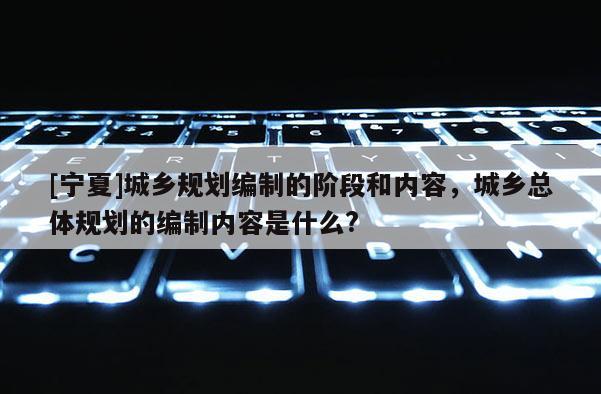 [寧夏]城鄉規劃編制的階段和內容，城鄉總體規劃的編制內容是什么?
