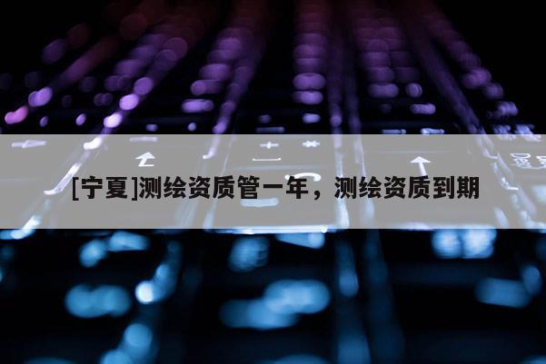 [寧夏]測繪資質管一年，測繪資質到期