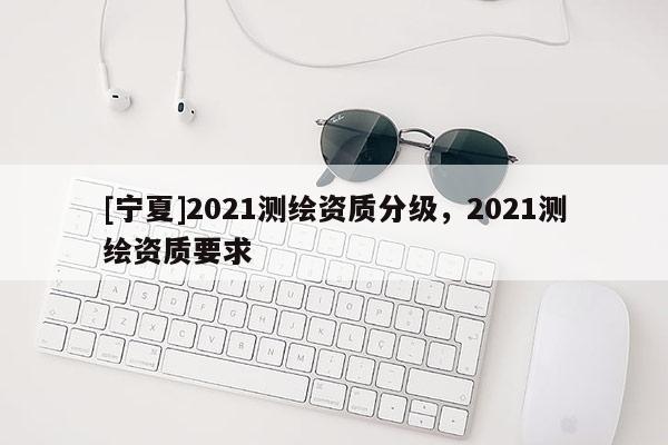 [寧夏]2021測繪資質分級，2021測繪資質要求