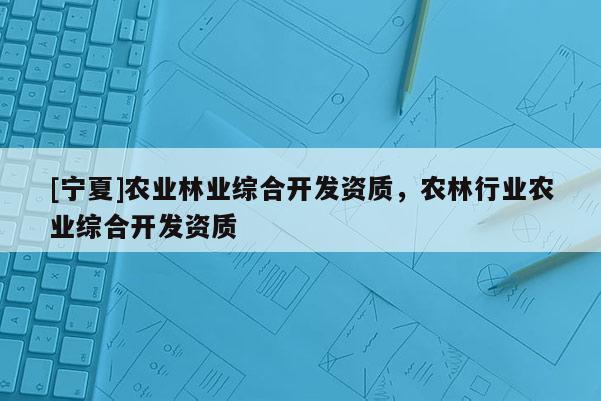 [寧夏]農業林業綜合開發資質，農林行業農業綜合開發資質