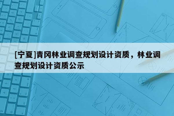 [寧夏]青岡林業(yè)調(diào)查規(guī)劃設計資質(zhì)，林業(yè)調(diào)查規(guī)劃設計資質(zhì)公示