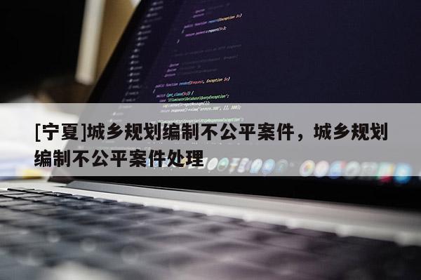 [寧夏]城鄉規劃編制不公平案件，城鄉規劃編制不公平案件處理