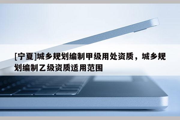 [寧夏]城鄉(xiāng)規(guī)劃編制甲級用處資質(zhì)，城鄉(xiāng)規(guī)劃編制乙級資質(zhì)適用范圍