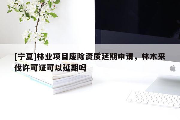 [寧夏]林業項目廢除資質延期申請，林木采伐許可證可以延期嗎