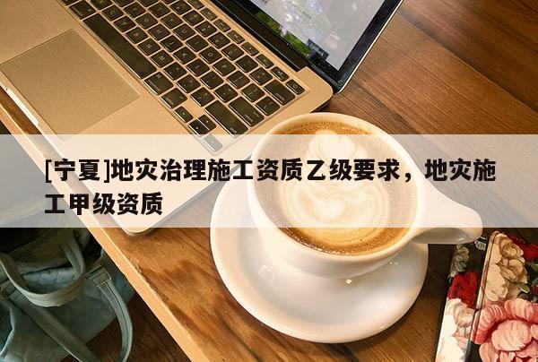 [寧夏]地災(zāi)治理施工資質(zhì)乙級(jí)要求，地災(zāi)施工甲級(jí)資質(zhì)