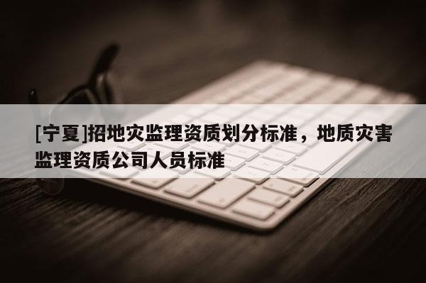 [寧夏]招地災監理資質劃分標準，地質災害監理資質公司人員標準