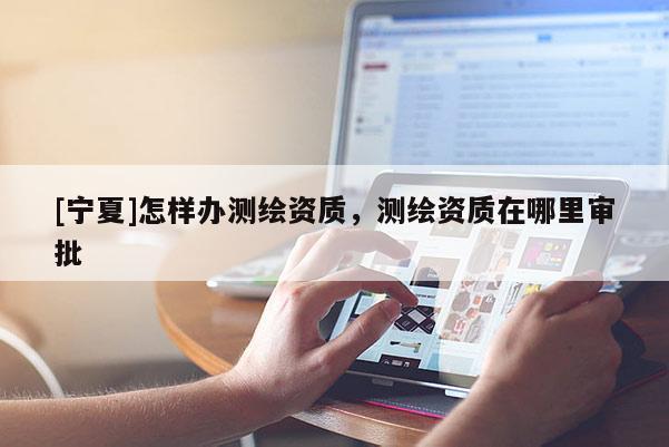 [寧夏]怎樣辦測繪資質(zhì)，測繪資質(zhì)在哪里審批