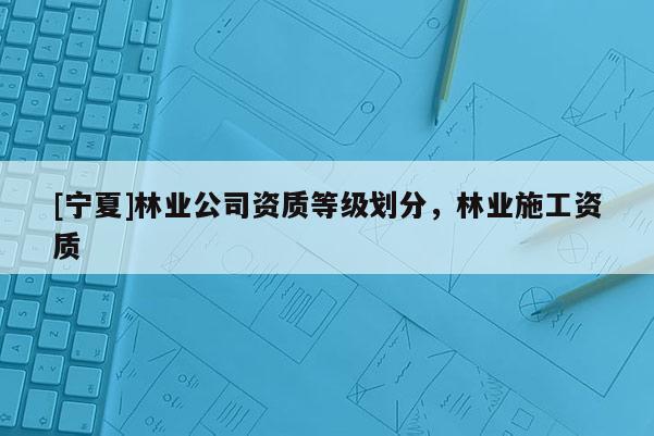 [寧夏]林業公司資質等級劃分，林業施工資質