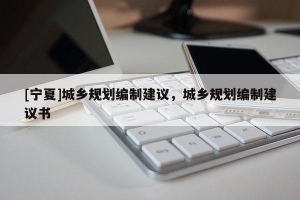 [寧夏]城鄉(xiāng)規(guī)劃編制建議，城鄉(xiāng)規(guī)劃編制建議書(shū)