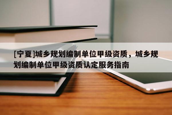 [寧夏]城鄉規劃編制單位甲級資質，城鄉規劃編制單位甲級資質認定服務指南