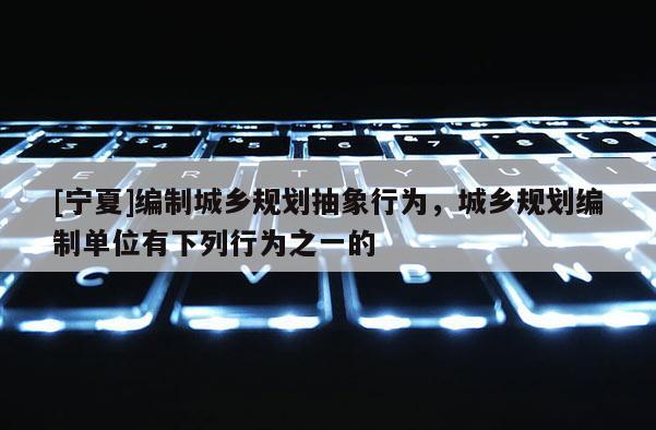 [寧夏]編制城鄉規劃抽象行為，城鄉規劃編制單位有下列行為之一的