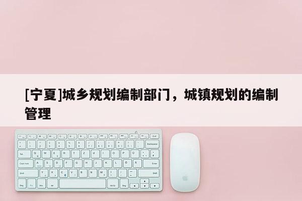 [寧夏]城鄉規劃編制部門，城鎮規劃的編制管理