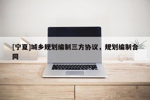 [寧夏]城鄉(xiāng)規(guī)劃編制三方協(xié)議，規(guī)劃編制合同