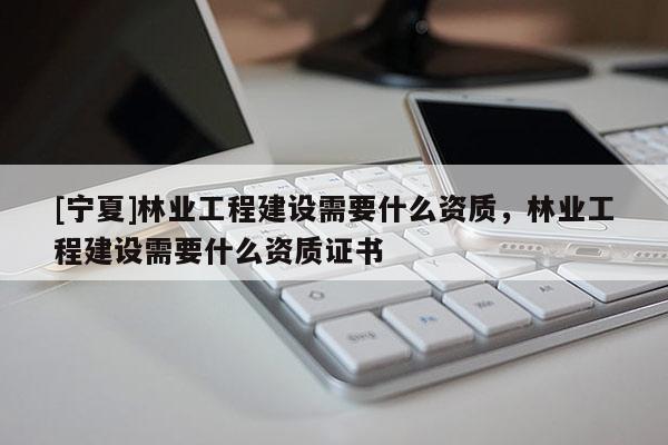[寧夏]林業(yè)工程建設(shè)需要什么資質(zhì)，林業(yè)工程建設(shè)需要什么資質(zhì)證書