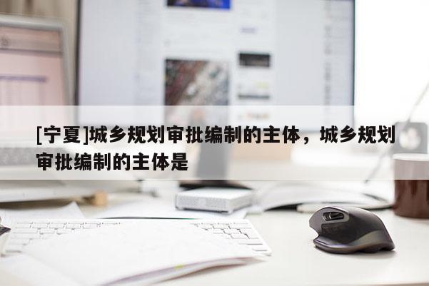 [寧夏]城鄉規劃審批編制的主體，城鄉規劃審批編制的主體是