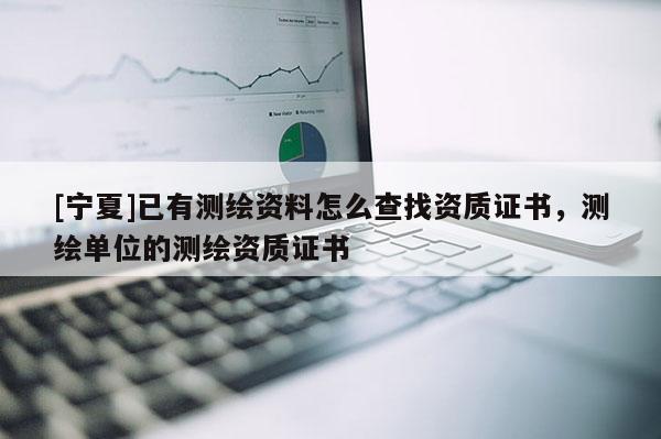 [寧夏]已有測繪資料怎么查找資質證書，測繪單位的測繪資質證書