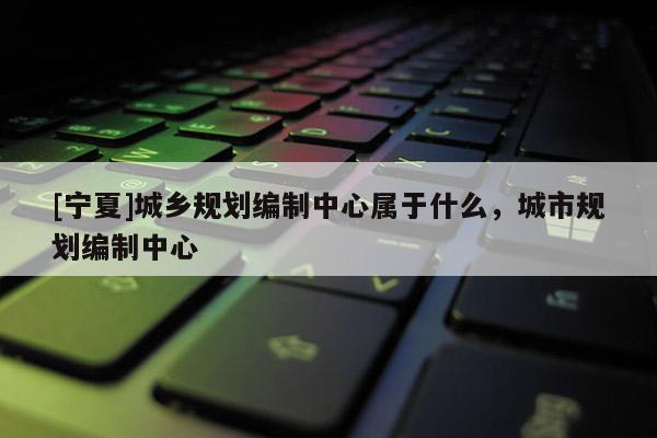 [寧夏]城鄉(xiāng)規(guī)劃編制中心屬于什么，城市規(guī)劃編制中心