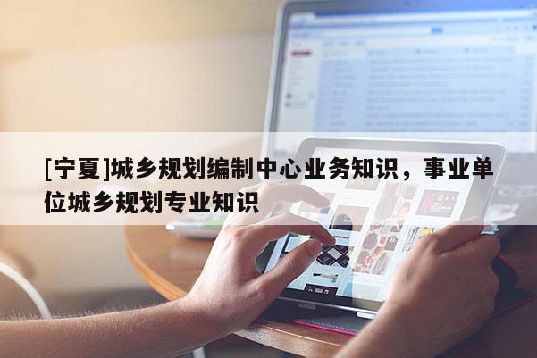 [寧夏]城鄉(xiāng)規(guī)劃編制中心業(yè)務(wù)知識(shí)，事業(yè)單位城鄉(xiāng)規(guī)劃專業(yè)知識(shí)