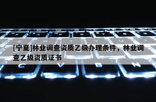 [寧夏]林業調查資質乙級辦理條件，林業調查乙級資質證書