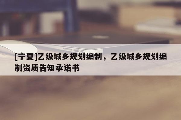 [寧夏]乙級城鄉(xiāng)規(guī)劃編制，乙級城鄉(xiāng)規(guī)劃編制資質(zhì)告知承諾書