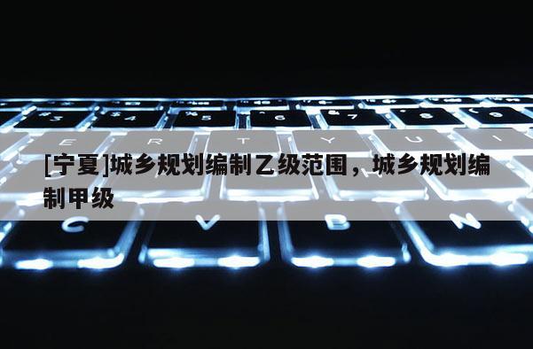 [寧夏]城鄉規劃編制乙級范圍，城鄉規劃編制甲級